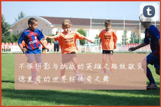 不惧阴影与挑战的英雄之路致敬莫德里奇的世界杯传奇之舞