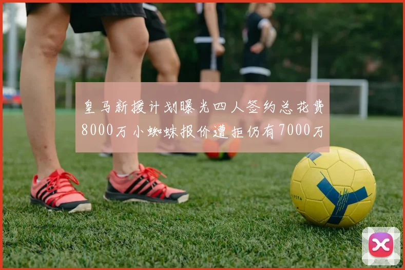 皇马新援计划曝光四人签约总花费8000万小蜘蛛报价遭拒仍有7000万预算