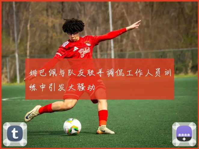 姆巴佩与队友联手调侃工作人员训练中引发大骚动