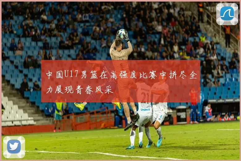中国U17男篮在高强度比赛中拼尽全力展现青春风采