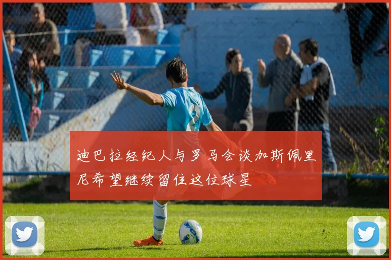 迪巴拉经纪人与罗马会谈加斯佩里尼希望继续留住这位球星