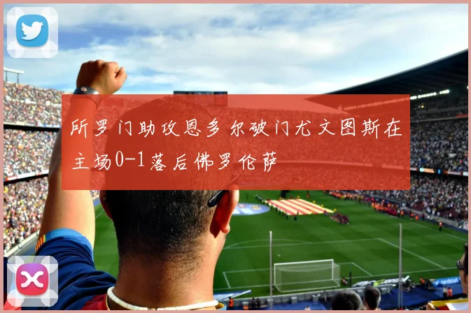 所罗门助攻恩多尔破门尤文图斯在主场0-1落后佛罗伦萨