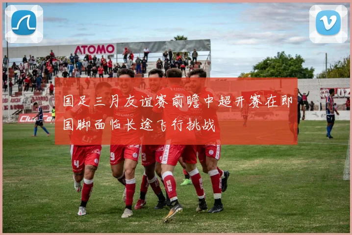 国足三月友谊赛前瞻中超开赛在即国脚面临长途飞行挑战