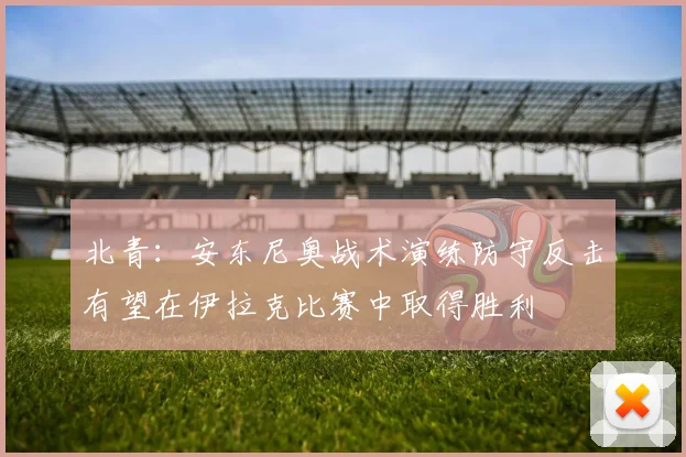北青：安东尼奥战术演练防守反击有望在伊拉克比赛中取得胜利