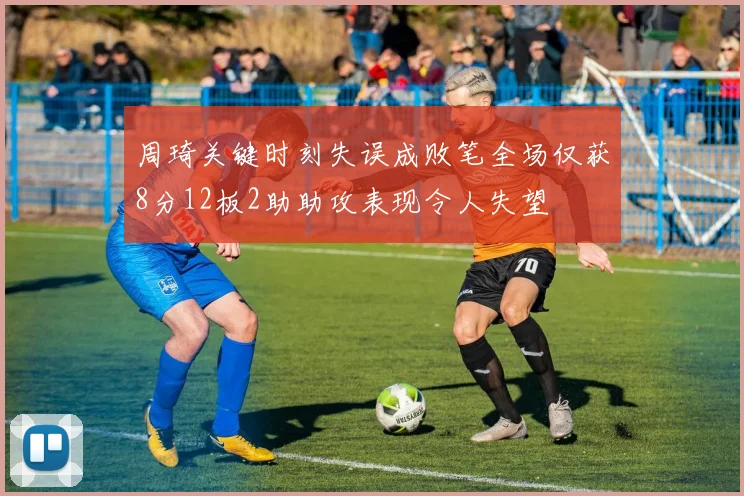 周琦关键时刻失误成败笔全场仅获8分12板2助助攻表现令人失望