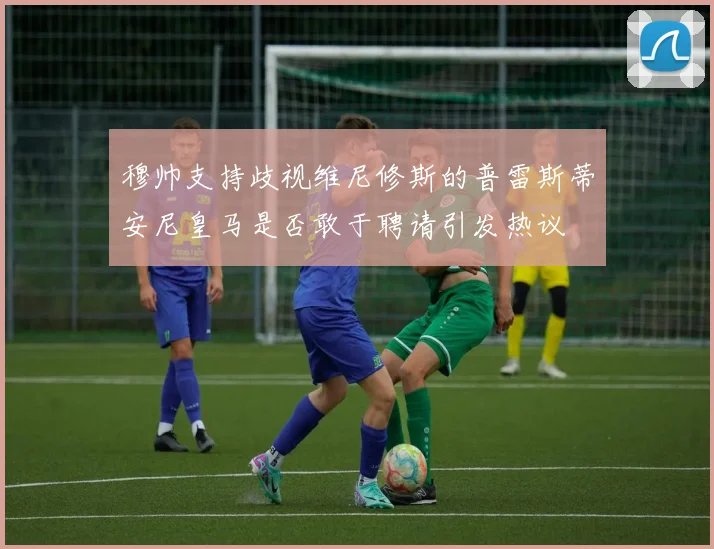 穆帅支持歧视维尼修斯的普雷斯蒂安尼皇马是否敢于聘请引发热议