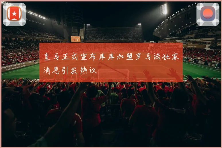 皇马正式宣布库库加盟罗马诺独家消息引发热议