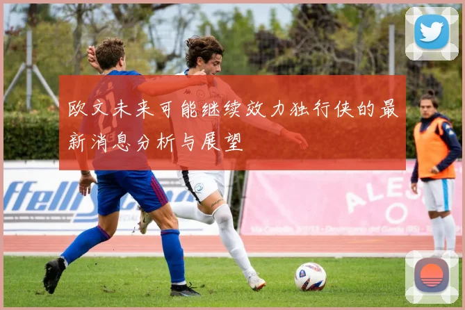 欧文未来可能继续效力独行侠的最新消息分析与展望
