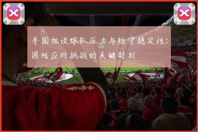 李国旭谈球队压力与防守稳定性：团结应对挑战的关键时刻