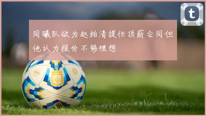 同曦队欲为赵柏清提供顶薪合同但他认为报价不够理想