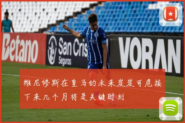 维尼修斯在皇马的未来岌岌可危接下来几个月将是关键时刻
