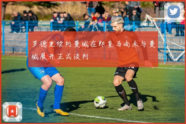 罗德里续约曼城在即皇马尚未与曼城展开正式谈判