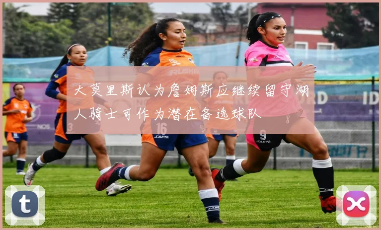 大莫里斯认为詹姆斯应继续留守湖人骑士可作为潜在备选球队