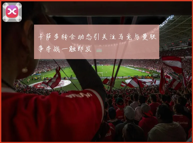 卡萨多转会动态引关注马竞与曼联争夺战一触即发