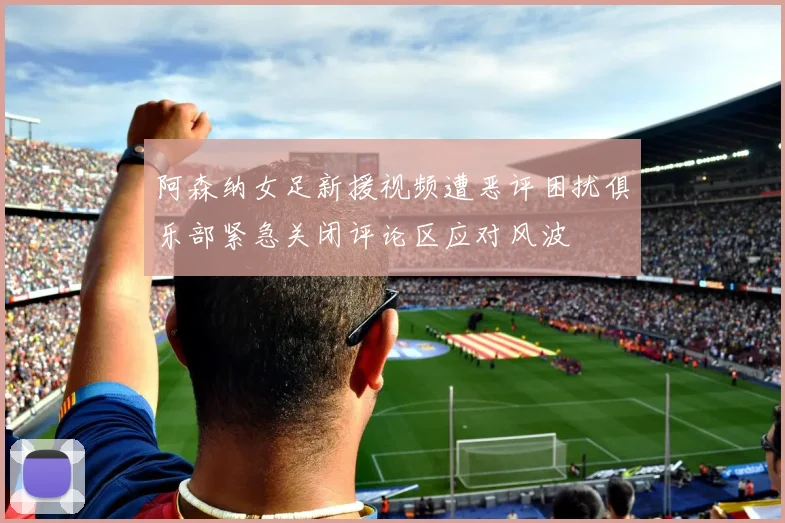 阿森纳女足新援视频遭恶评困扰俱乐部紧急关闭评论区应对风波