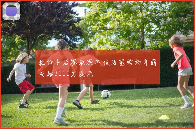 杜伦季后赛表现不佳活塞续约年薪或超3000万美元