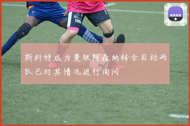斯科特成为曼联阿森纳转会目标两队已对其情况进行询问