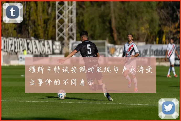 穆斯卡特谈安佩姆犯规与卢永涛受击事件的不同看法