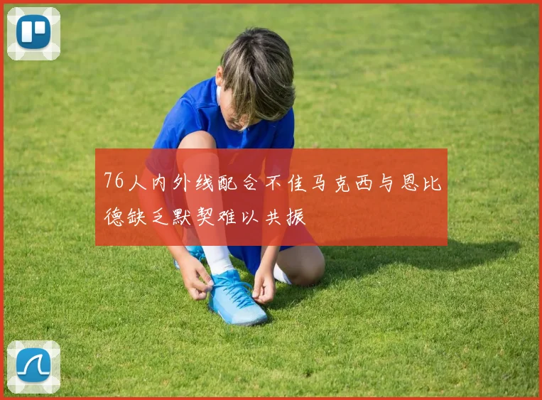 76人内外线配合不佳马克西与恩比德缺乏默契难以共振