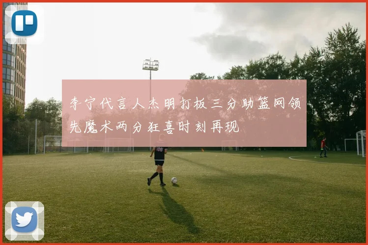 李宁代言人杰明打板三分助篮网领先魔术两分狂喜时刻再现