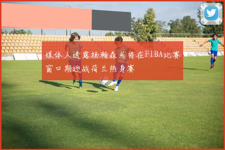媒体人透露杨瀚森或将在FIBA比赛窗口期迎战荷兰热身赛