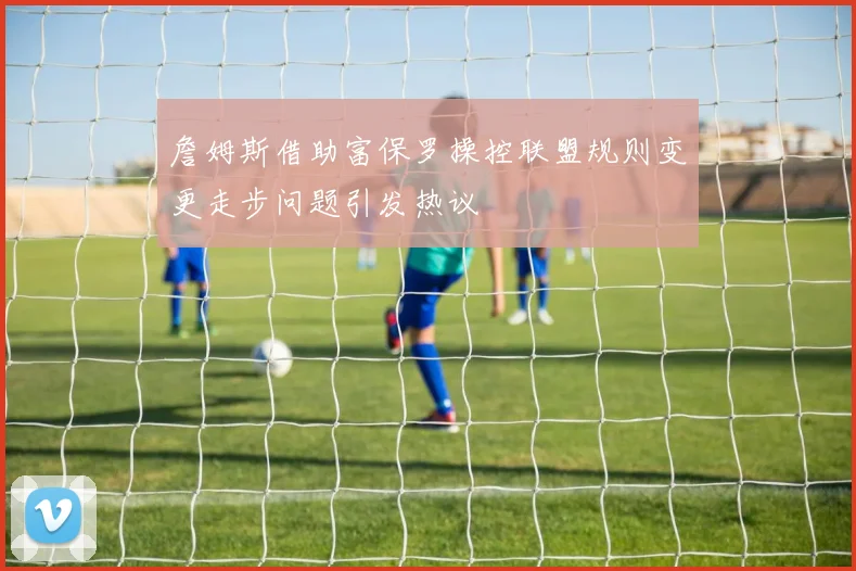 詹姆斯借助富保罗操控联盟规则变更走步问题引发热议