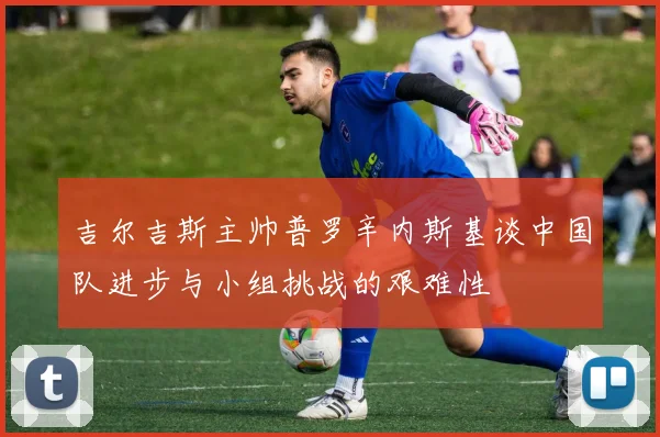 吉尔吉斯主帅普罗辛内斯基谈中国队进步与小组挑战的艰难性