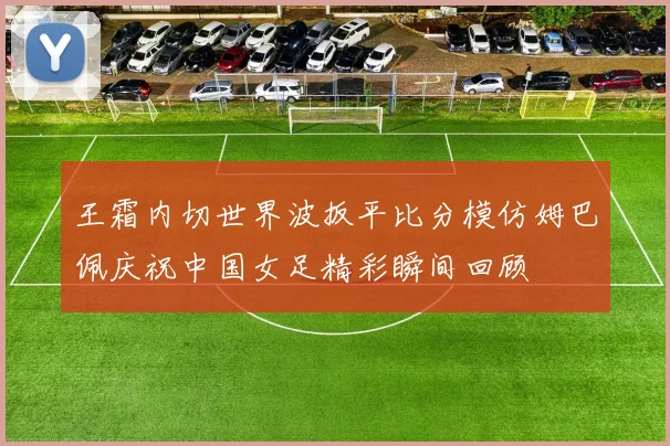 王霜内切世界波扳平比分模仿姆巴佩庆祝中国女足精彩瞬间回顾