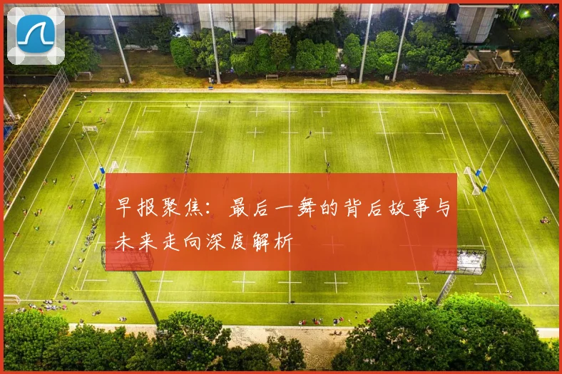 早报聚焦：最后一舞的背后故事与未来走向深度解析