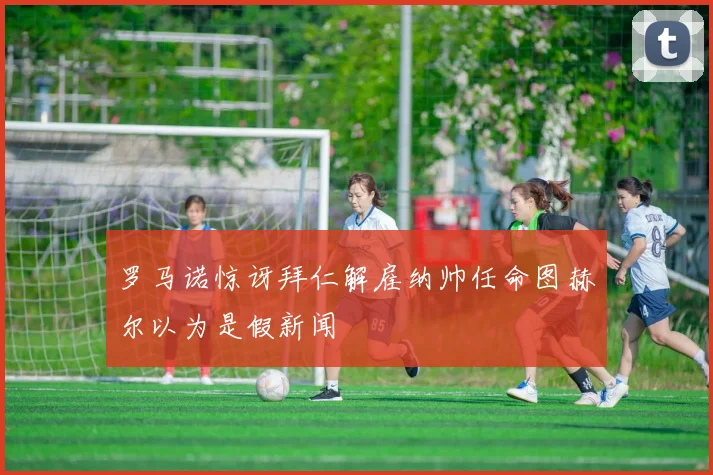 罗马诺惊讶拜仁解雇纳帅任命图赫尔以为是假新闻