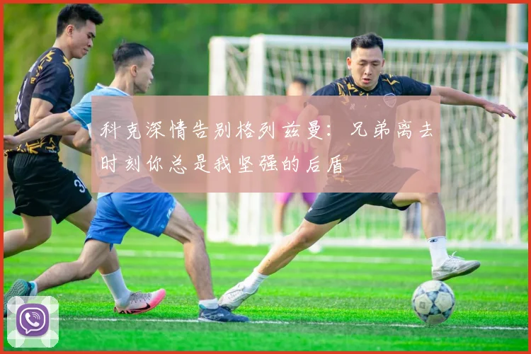 科克深情告别格列兹曼：兄弟离去时刻你总是我坚强的后盾