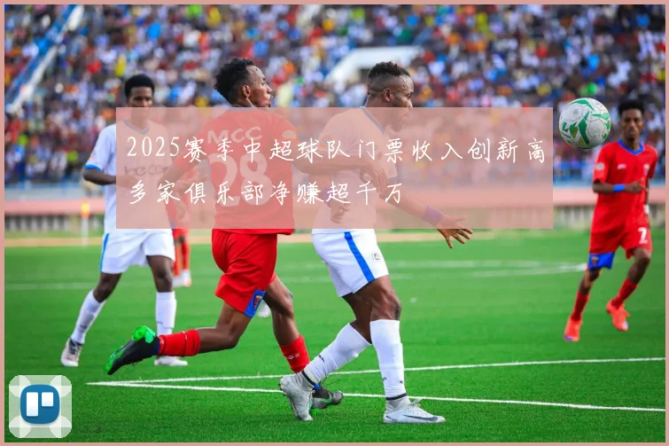 2025赛季中超球队门票收入创新高多家俱乐部净赚超千万