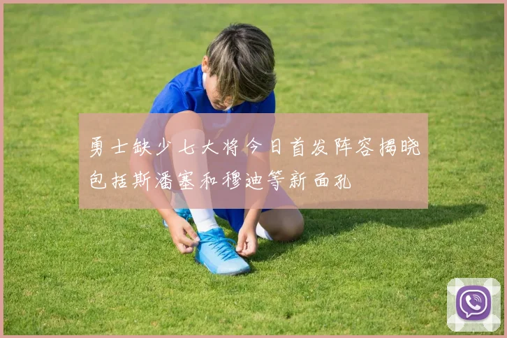 勇士缺少七大将今日首发阵容揭晓包括斯潘塞和穆迪等新面孔