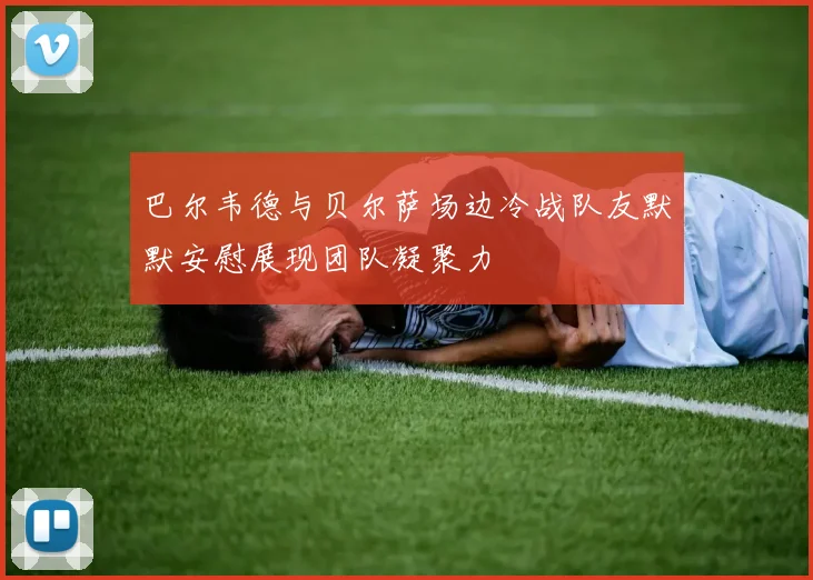 巴尔韦德与贝尔萨场边冷战队友默默安慰展现团队凝聚力